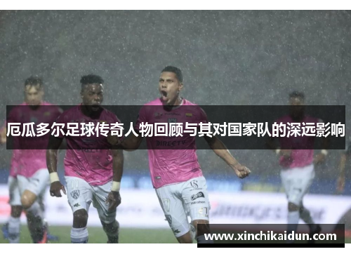 厄瓜多尔足球传奇人物回顾与其对国家队的深远影响