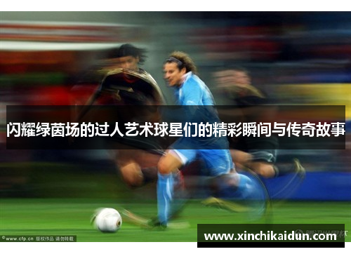 闪耀绿茵场的过人艺术球星们的精彩瞬间与传奇故事