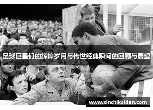 足球巨星们的辉煌岁月与传世经典瞬间的回顾与展望