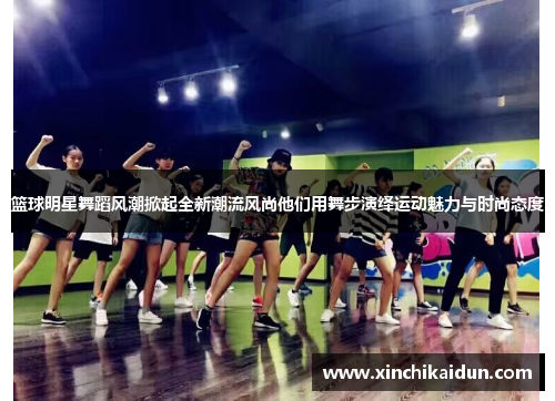 篮球明星舞蹈风潮掀起全新潮流风尚他们用舞步演绎运动魅力与时尚态度